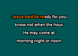 Jesus said be ready for you

know not when the hour
He may come at

morning night or noon