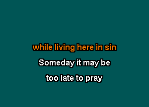 while living here in sin

Someday it may be

too late to pray