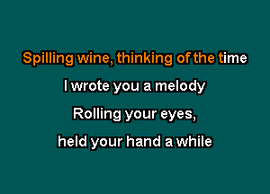 Spilling wine, thinking ofthe time

lwrote you a melody

Rolling your eyes,

held your hand a while