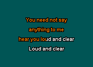 You need not say

anything to me
hear you loud and clear

Loud and clear