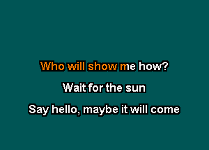 Who will show me how?

Wait for the sun

Say hello, maybe it will come