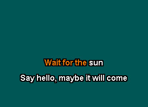 Wait for the sun

Say hello, maybe it will come