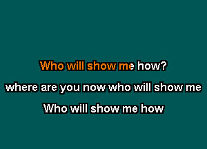 Who will show me how?

where are you now who will show me

Who will show me how