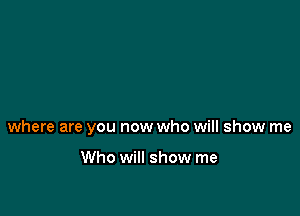 where are you now who will show me

Who will show me