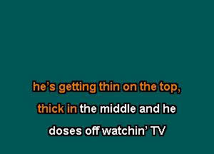 he s getting thin on the top,
thick in the middle and he

doses offwatchin' TV