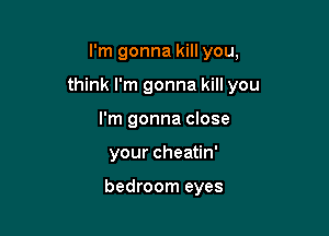 I'm gonna kill you,

think I'm gonna kill you

I'm gonna close
your cheatin'

bedroom eyes
