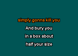 simply gonna kill you

And bury you
in a box about

halfyour size