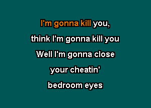 I'm gonna kill you,

think I'm gonna kill you

Well I'm gonna close
your cheatin'

bedroom eyes