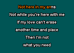 Not here in my arms

Not while you're here with me
If my love can't erase
another time and place
Then I'm not

what you need