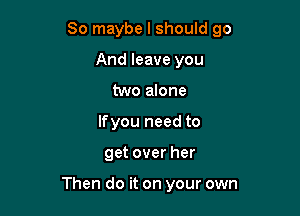 So maybe I should go

And leave you
two alone
lfyou need to
get over her

Then do it on your own