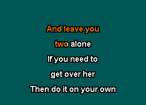And leave you
two alone
lfyou need to

get over her

Then do it on your own