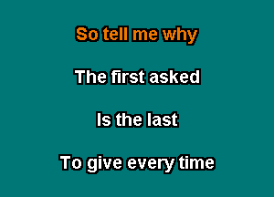So tell me why

The first asked
Is the last

To give every time