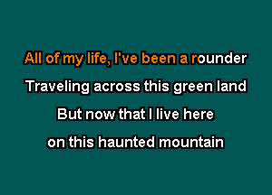 All of my life, I've been a rounder

Traveling across this green land

But now that I live here

on this haunted mountain