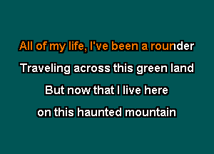 All of my life, I've been a rounder

Traveling across this green land

But now that I live here

on this haunted mountain