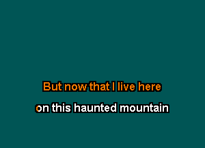 But now that I live here

on this haunted mountain