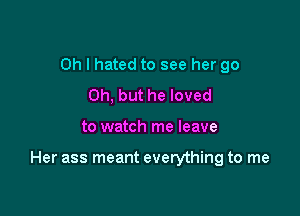 Oh I hated to see her go
Oh, but he loved

to watch me leave

Her ass meant everything to me