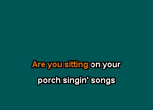 Are you sitting on your

porch singin' songs