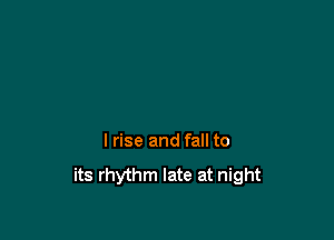 I rise and fall to

its rhythm late at night