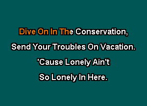 Dive On In The Conservation,

Send Your Troubles On Vacation.

'Cause Lonely Ain't

So Lonely In Here.