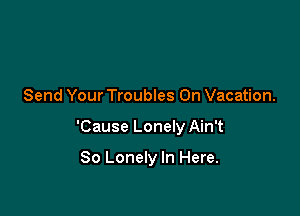 Send Your Troubles On Vacation.

'Cause Lonely Ain't

So Lonely In Here.