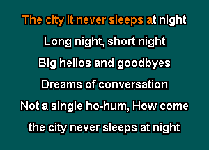 The city it never sleeps at night
Long night, short night
Big hellos and goodbyes
Dreams of conversation
Not a single ho-hum, How come

the city never sleeps at night