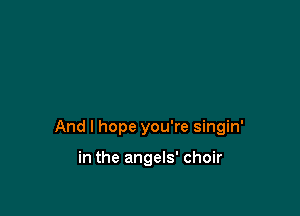 And I hope you're singin'

in the angels' choir