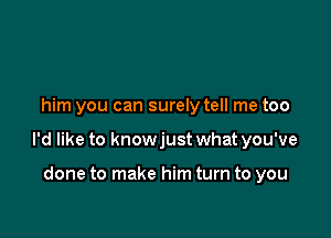 him you can surely tell me too

I'd like to knowjust what you've

done to make him turn to you