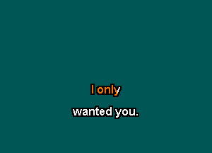 I only

wanted you.