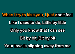 When I try to kiss you, ljust don't feel
Like I used to do, Little by little
Only you know that I can see
Bit by bit, Bit by bit

Your love is slipping away from me