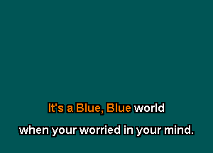 It's a Blue, Blue world

when your worried in your mind.