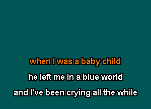 when l was a baby child

he left me in a blue world

and I've been crying all the while