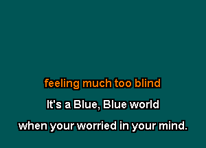 feeling much too blind

It's a Blue, Blue world

when your worried in your mind.