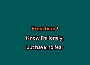From here?

Know I'm lonely,

but have no fear