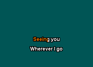 Seeing you

Whereverl go