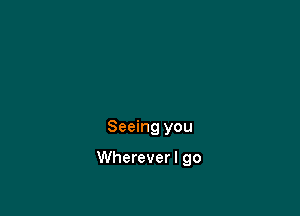 Seeing you

Whereverl go
