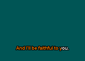 And I'll be faithful to you.