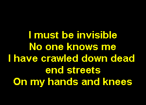 I must be invisible
No one knows me
I have crawled down dead
and streets
On my hands and knees