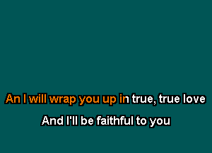An I will wrap you up in true, true love

And I'll be faithful to you