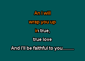 An I will

wrap you up

in true,

true love
And I'll be faithful to you ..........