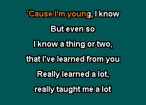 'Cause I'm young, I know
But even so
I know a thing or two,
that I've learned from you

Really learned a lot,

really taught me a lot