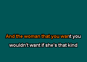 And the woman that you want you

wouldn't want if she's that kind