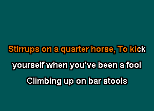 Stirrups on a quarter horse, To kick

yourselfwhen you've been a fool

Climbing up on bar stools