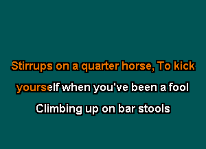 Stirrups on a quarter horse, To kick

yourselfwhen you've been a fool

Climbing up on bar stools