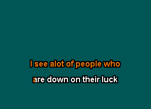 I see alot of people who

are down on their luck