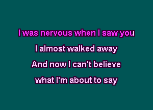 I was nervous when I saw you
I almost walked away

And now I can't believe

what I'm about to say