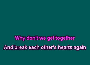 Why don't we get together

And break each other's hearts again