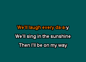 We'll laugh every da-a-y

We'll sing in the sunshine

Then I'll be on my way