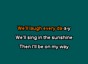 We'll laugh every da-a-y

We'll sing in the sunshine

Then I'll be on my way