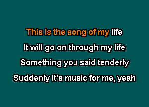 This is the song of my life
It will go on through my life

Something you said tenderly

Suddenly it's music for me, yeah