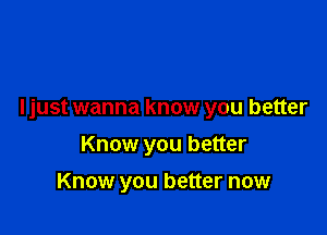 I just wanna know you better

Know you better
Know you better now